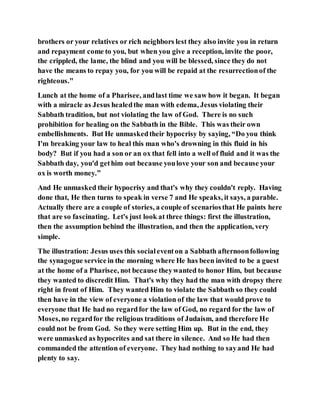 brothers or your relatives or rich neighbors lest they also invite you in return
and repayment come to you, but when you give a reception, invite the poor,
the crippled, the lame, the blind and you will be blessed, since they do not
have the means to repay you, for you will be repaid at the resurrectionof the
righteous."
Lunch at the home of a Pharisee, andlast time we saw how it began. It began
with a miracle as Jesus healedthe man with edema, Jesus violating their
Sabbath tradition, but not violating the law of God. There is no such
prohibition for healing on the Sabbath in the Bible. This was their own
embellishments. But He unmaskedtheir hypocrisy by saying, “Do you think
I'm breaking your law to heal this man who's drowning in this fluid in his
body? But if you had a son or an ox that fell into a well of fluid and it was the
Sabbath day, you'd gethim out because youlove your son and because your
ox is worth money.”
And He unmasked their hypocrisy and that's why they couldn't reply. Having
done that, He then turns to speak in verse 7 and He speaks, it says, a parable.
Actually there are a couple of stories, a couple of scenariosthat He paints here
that are so fascinating. Let's just look at three things: first the illustration,
then the assumption behind the illustration, and then the application, very
simple.
The illustration: Jesus uses this socialeventon a Sabbath afternoonfollowing
the synagogue service in the morning where He has been invited to be a guest
at the home of a Pharisee, not because theywanted to honor Him, but because
they wanted to discredit Him. That's why they had the man with dropsy there
right in front of Him. They wanted Him to violate the Sabbath so they could
then have in the view of everyone a violation of the law that would prove to
everyone that He had no regardfor the law of God, no regard for the law of
Moses,no regardfor the religious traditions of Judaism, and therefore He
could not be from God. So they were setting Him up. But in the end, they
were unmasked as hypocrites and sat there in silence. And so He had then
commanded the attention of everyone. They had nothing to sayand He had
plenty to say.
 
