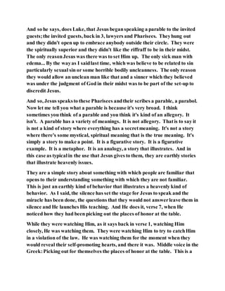 And so he says, does Luke, that Jesus beganspeaking a parable to the invited
guests;the invited guests, back in 3, lawyers and Pharisees. Theyhung out
and they didn't open up to embrace anybody outside their circle. They were
the spiritually superior and they didn't like the riffraff to be in their midst.
The only reasonJesus was there was to set Him up. The only sick man with
edema... By the wayas I saidlast time, which was believe to be related to sin
particularly sexual sin or some horrible bodily uncleanness. The only reason
they would allow an unclean man like that and a sinner which they believed
was under the judgment of God in their midst was to be part of the set-up to
discredit Jesus.
And so, Jesus speaksto these Pharisees andtheir scribes a parable, a parabol.
Now let me tell you what a parable is because it's very broad. I think
sometimes you think of a parable and you think it's kind of an allegory. It
isn't. A parable has a variety of meanings. It is not allegory. Thatis to say it
is not a kind of story where everything has a secretmeaning. It's not a story
where there's some mystical, spiritual meaning that is the true meaning. It's
simply a story to make a point. It is a figurative story. It is a figurative
example. It is a metaphor. It is an analogy, a story that illustrates. And in
this case as typicalin the use that Jesus gives to them, they are earthly stories
that illustrate heavenly issues.
They are a simple story about something with which people are familiar that
opens to their understanding something with which they are not familiar.
This is just an earthly kind of behavior that illustrates a heavenly kind of
behavior. As I said, the silence has set the stage for Jesus to speak and the
miracle has been done, the questions that they would not answerleave them in
silence and He launches His teaching. And He does it, verse 7, when He
noticed how they had been picking out the places of honor at the table.
While they were watching Him, as it says back in verse 1, watching Him
closely, He was watching them. They were watching Him to try to catchHim
in a violation of the law. He was watching them for the moment when they
would reveal their self-promoting hearts, and there it was. Middle voice in the
Greek:Picking out for themselves the places of honor at the table. This is a
 