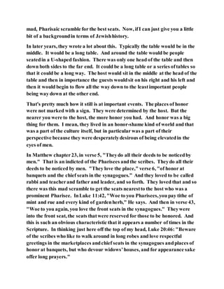 mad, Pharisaic scramble for the best seats. Now, ifI can just give you a little
bit of a backgroundin terms of Jewishhistory.
In later years, they wrote a lot about this. Typically the table would be in the
middle. It would be a long table. And around the table would be people
seatedin a U-shaped fashion. There was only one head of the table and then
down both sides to the far end. It could be a long table or a series oftables so
that it could be a long way. The host would sit in the middle at the head of the
table and then in importance the guests wouldsit on his right and his left and
then it would begin to flow all the way down to the leastimportant people
being way down at the other end.
That's pretty much how it still is at important events. The places of honor
were not marked with a sign. They were determined by the host. But the
nearer you were to the host, the more honor you had. And honor was a big
thing for them. I mean, they lived in an honor-shame kind of world and that
was a part of the culture itself, but in particular was a part of their
perspective because they were desperatelydesirous of being elevatedin the
eyes of men.
In Matthew chapter23, in verse 5, "Theydo all their deeds to be noticedby
men." That is an indicted of the Pharisees andthe scribes. Theydo all their
deeds to be noticed by men. "They love the place," verse 6, "of honor at
banquets and the chief seats in the synagogues.” And they loved to be called
rabbi and teacherand father and leader, and so forth. They loved that and so
there was this mad scramble to get the seats nearestto the host who was a
prominent Pharisee. InLuke 11:42, "Woe to you Pharisees,you pay tithe of
mint and rue and every kind of gardenherb," He says. And then in verse 43,
"Woe to you again, you love the front seats in the synagogues." Theywere
into the front seat, the seats thatwere reserved for those to be honored. And
this is such an obvious characteristic that it appears a number of times in the
Scripture. In thinking just here off the top of my head, Luke 20:46: "Beware
of the scribes who like to walk around in long robes and love respectful
greetings in the marketplaces andchief seats in the synagogues andplaces of
honor at banquets, but who devour widows’houses, and for appearance sake
offer long prayers."
 