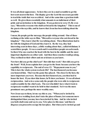 It was all about appearance. So here they are in a mad scramble to get the
best seats nearestthe host. The display gave the Lord the necessaryparable
to teachthe truth that was so critical. And at the same time a gracious truth
as well. He gives them essentiallywhat amounts to an indictment of their
pride and an invitation to the kingdom. If you go down in verse 15, He even
says, "Blessedis everyone who shall eat bread in the kingdom." This is one of
the guests who says this, and he knows that Jesus has been talking about the
kingdom.
I mean, his people gotthe message, the people sitting around. One of those
reclining at the table says to Him, "Blessedis everyone who eats bread in the
kingdom." They knew what He was talking about. These illustrations had to
do with the kingdom of God and they knew it. By the way, they had
interesting seats in those days...a little reading about that...calledtriclinium; it
seatedthree people. It was a couch and it seatedthree people on eachcouch.
So there'd be one couchat the head with the host in the middle and the most
important dignitaries on either said. And then those couches would go along.
They reclined on their elbow and ate at leisure as you know.
Now how did you get the chief seat? How did that work? How did you get to
the front? Well, Jesus explains how you get to the front: because you have the
capability to reciprocate. The end of verse 12: "Repaymentcome to you."
This is how the whole system worked, OK? The hosthonored you because
you honored him. That was the game they played. The closerto the host, the
more important you were. Becausethe host honored you, you then had to
honor the host. If you show him honor, he'll show you honor. It was all about
reciprocation. And so in a sense only the people who were able to reciprocate
could scramble for the chief seats. The restwho didn't have what it took to
reciprocate wouldn't want to be held to that standard. So it was the more
prominent ones, perhaps the more wealthy ones.
Now Jesus says to them, let me say this to you. "Whenyou're invited by
someone to a wedding feast, don't take the place of honor, lest someone more
distinguished than you may have been invited by him. And he who invited
you both shall come and sayto you, ‘Give place to this man,’ and then in
disgrace you proceedto occupy the last place. But when you're invited go and
 