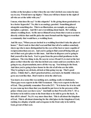 recline at the last place so that when the one who's invited you comes he may
say to you, ‘Friend move up higher.’ Then you will have honor in the sight of
all who are at the table with you."
I mean, what does He say? Is this etiquette? Is He giving them goodadvice to
be a better hypocrite? No, this is an analogy, parabol. Something placed
alongside something else. This is an illustration, an example, an analogy, a
metaphor, a picture. And He's not even talking about lunch. He's talking
about a wedding feast. So He moves Himself awayfrom that event so as not to
directly criticize that and He picks the most formal and the biggesteventthat
a community that would have, a wedding feast.
And He says, "When you are invited to a wedding feastdon't take the place of
honor." Don't rush to that chief seatand find that all of a sudden somebody
shows up who is more distinguished in the eyes of the host or more capable of
reciprocationthan you are. And you're going to find yourself being told, get
out of that seat, give place to this man. And then in disgrace you're going to
find yourself at the back. You've gone from the proverbial penthouse to the
outhouse. The wise thing to do, He says in verses 10 and 11, is start at the last
place so that when the one who has invited you comes and sees youthere, he's
going to say, ah prosanabain, move all the way up. You belong in the front.
And then you're going to have honor in the site of all who are the table.
They're going to say oh look, oh look at him going wayup. That's good
advice. I think that’s...that's practicaladvice, you know, be humble when you
go to an event like that. Don't rush to sit in the chief seat.
You know, in a sense this was nothing new, nothing really revolutionary.
These guys were experts in the Old Testament. Theywere experts in the law
of God. They probably remember Proverbs 25:7. "It is better for it to be said
to you come up here than that you should be put lowerin the presence ofthe
prince whom your eyes have seen." Justbuilt on that Proverbs 25:6-7. It's a
lot better to be told to come to the front than to be told to go to the back. Is
that all it's about? No, it's way more than that. This is all about the kingdom
of God. This is all about clamoring for the chief place in the kingdom of God,
rushing in a display of pride and arrogance to the front only to be told by
God, getout of that seat.
 