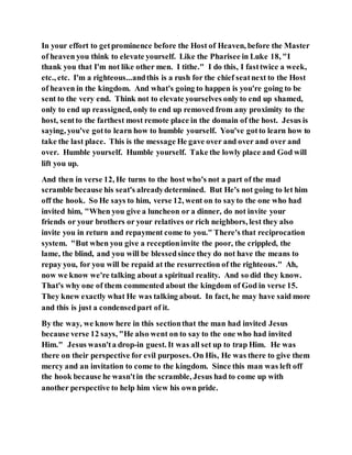 In your effort to getprominence before the Host of Heaven, before the Master
of heaven you think to elevate yourself. Like the Pharisee in Luke 18, "I
thank you that I'm not like other men. I tithe." I do this, I fasttwice a week,
etc., etc. I'm a righteous...andthis is a rush for the chief seatnext to the Host
of heaven in the kingdom. And what's going to happen is you're going to be
sent to the very end. Think not to elevate yourselves only to end up shamed,
only to end up reassigned, only to end up removed from any proximity to the
host, sentto the farthest most remote place in the domain of the host. Jesus is
saying, you've gotto learn how to humble yourself. You've gotto learn how to
take the last place. This is the message He gave over and over and over and
over. Humble yourself. Humble yourself. Take the lowly place and God will
lift you up.
And then in verse 12, He turns to the host who's not a part of the mad
scramble because his seat's alreadydetermined. But He's not going to let him
off the hook. So He says to him, verse 12, went on to sayto the one who had
invited him, "When you give a luncheon or a dinner, do not invite your
friends or your brothers or your relatives or rich neighbors, lest they also
invite you in return and repayment come to you." There's that reciprocation
system. "But when you give a receptioninvite the poor, the crippled, the
lame, the blind, and you will be blessedsince they do not have the means to
repay you, for you will be repaid at the resurrection of the righteous." Ah,
now we know we're talking about a spiritual reality. And so did they know.
That's why one of them commented about the kingdom of God in verse 15.
They knew exactly what He was talking about. In fact, he may have said more
and this is just a condensedpart of it.
By the way, we know here in this sectionthat the man had invited Jesus
because verse 12 says, "He also went on to say to the one who had invited
Him." Jesus wasn'ta drop-in guest. It was all set up to trap Him. He was
there on their perspective for evil purposes. On His, He was there to give them
mercy and an invitation to come to the kingdom. Since this man was left off
the hook because he wasn'tin the scramble, Jesus had to come up with
another perspective to help him view his own pride.
 