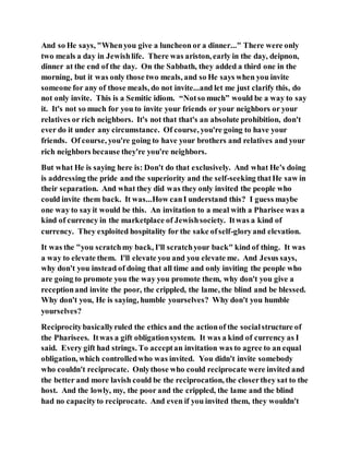 And so He says, "Whenyou give a luncheon or a dinner..." There were only
two meals a day in Jewishlife. There was ariston, early in the day, deipnon,
dinner at the end of the day. On the Sabbath, they added a third one in the
morning, but it was only those two meals, and so He says when you invite
someone for any of those meals, do not invite...and let me just clarify this, do
not only invite. This is a Semitic idiom. “Notso much” would be a way to say
it. It's not so much for you to invite your friends or your neighbors or your
relatives or rich neighbors. It's not that that's an absolute prohibition, don't
ever do it under any circumstance. Of course, you're going to have your
friends. Of course, you're going to have your brothers and relatives and your
rich neighbors because they're you're neighbors.
But what He is saying here is: Don't do that exclusively. And what He's doing
is addressing the pride and the superiority and the self-seeking thatHe saw in
their separation. And what they did was they only invited the people who
could invite them back. It was...How canI understand this? I guess maybe
one way to sayit would be this. An invitation to a meal with a Pharisee was a
kind of currency in the marketplace of Jewishsociety. Itwas a kind of
currency. They exploited hospitality for the sake ofself-gloryand elevation.
It was the "you scratchmy back, I'll scratchyour back" kind of thing. It was
a way to elevate them. I'll elevate you and you elevate me. And Jesus says,
why don't you instead of doing that all time and only inviting the people who
are going to promote you the way you promote them, why don't you give a
receptionand invite the poor, the crippled, the lame, the blind and be blessed.
Why don't you, He is saying, humble yourselves? Why don't you humble
yourselves?
Reciprocitybasicallyruled the ethics and the actionof the socialstructure of
the Pharisees. Itwas a gift obligationsystem. It was a kind of currency as I
said. Every gift had strings. To acceptan invitation was to agree to an equal
obligation, which controlledwho was invited. You didn't invite somebody
who couldn't reciprocate. Onlythose who could reciprocate were invited and
the better and more lavish could be the reciprocation, the closerthey sat to the
host. And the lowly, my, the poor and the crippled, the lame and the blind
had no capacityto reciprocate. And even if you invited them, they wouldn't
 