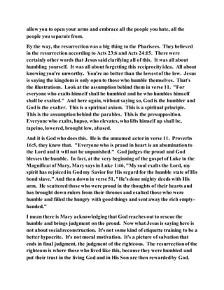 allow you to open your arms and embrace all the people you hate, all the
people you separate from.
By the way, the resurrectionwas a big thing to the Pharisees. Theybelieved
in the resurrectionaccording to Acts 23:6 and Acts 24:15. There were
certainly other words that Jesus saidclarifying all of this. It was all about
humbling yourself. It was all about forgetting this reciprocityidea. All about
knowing you're unworthy. You're no better than the lowestof the low. Jesus
is saying the kingdom is only open to those who humble themselves. That's
the illustrations. Look at the assumption behind them in verse 11. "For
everyone who exalts himself shall be humbled and he who humbles himself
shall be exalted." And here again, without saying so, God is the humbler and
God is the exalter. This is a spiritual axiom. This is a spiritual principle.
This is the assumption behind the parables. This is the presupposition.
Everyone who exalts, hupso, who elevates, who lifts himself up shall be,
tapeino, lowered, brought low, abased.
And it is God who does this. He is the unnamed actorin verse 11. Proverbs
16:5, they knew that. "Everyone who is proud in heart is an abomination to
the Lord and it will not be unpunished." God judges the proud and God
blesses the humble. In fact, at the very beginning of the gospelof Luke in the
Magnificatof Mary, Mary says in Luke 1:46, "My soul exalts the Lord, my
spirit has rejoicedin God my Saviorfor His regard for the humble state of His
bond slave." And then down in verse 51, "He's done mighty deeds with His
arm. He scatteredthose who were proud in the thoughts of their hearts and
has brought down rulers from their thrones and exalted those who were
humble and filled the hungry with goodthings and sent awaythe rich empty-
handed."
I mean there is Mary acknowledging that Godreaches out to rescue the
humble and brings judgment on the proud. Now what Jesus is saying here is
not about socialreconstruction. It's not some kind of etiquette training to be a
better hypocrite. It's not moral motivation. It's a picture of salvation that
ends in final judgment, the judgment of the righteous. The resurrectionof the
righteous is where those who lived like this, because they were humbled and
put their trust in the living God and in His Son are then rewardedby God.
 