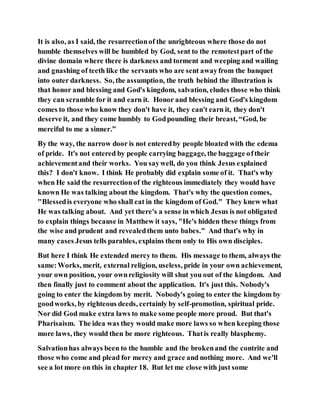 It is also, as I said, the resurrectionof the unrighteous where those do not
humble themselves will be humbled by God, sent to the remotestpart of the
divine domain where there is darkness and torment and weeping and wailing
and gnashing of teeth like the servants who are sent awayfrom the banquet
into outer darkness. So, the assumption, the truth behind the illustration is
that honor and blessing and God's kingdom, salvation, eludes those who think
they can scramble for it and earn it. Honor and blessing and God's kingdom
comes to those who know they don't have it, they can't earn it, they don't
deserve it, and they come humbly to Godpounding their breast, “God, be
merciful to me a sinner.”
By the way, the narrow door is not enteredby people bloated with the edema
of pride. It's not entered by people carrying baggage, the baggage oftheir
achievementand their works. You saywell, do you think Jesus explained
this? I don't know. I think He probably did explain some of it. That's why
when He said the resurrectionof the righteous immediately they would have
known He was talking about the kingdom. That's why the question comes,
"Blessedis everyone who shall eat in the kingdom of God." They knew what
He was talking about. And yet there's a sense in which Jesus is not obligated
to explain things because in Matthew it says, "He's hidden these things from
the wise and prudent and revealedthem unto babes." And that's why in
many cases Jesus tells parables, explains them only to His own disciples.
But here I think He extended mercy to them. His message to them, always the
same:Works, merit, external religion, useless, pride in your own achievement,
your own position, your ownreligiosity will shut you out of the kingdom. And
then finally just to comment about the application. It's just this. Nobody's
going to enter the kingdom by merit. Nobody's going to enter the kingdom by
goodworks, by righteous deeds, certainly by self-promotion, spiritual pride.
Nor did God make extra laws to make some people more proud. But that's
Pharisaism. The idea was they would make more laws so when keeping those
more laws, they would then be more righteous. Thatis really blasphemy.
Salvationhas always been to the humble and the brokenand the contrite and
those who come and plead for mercy and grace and nothing more. And we'll
see a lot more on this in chapter 18. But let me close with just some
 