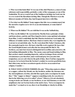 1. Who was it that bade Him? It was one of the chief Pharisees, a man of some
substance and respectability, probably a ruler of the synagogue,orone of the
Sanhedrim. We never read of any of the Sadducees inviting our Lord, nor do
we ever read of the Herodians inviting Him. Though the Pharisees were the
bitterest enemies of Christ, they had frequent interviews with Him.
2. Forwhat was He bidden? Some suppose that this was a common meal, but
the narrative requires us to view it as an entertainment, or some kind of
festivity.
3. When was He bidden? We are told that it was on the Sabbath day.
4. Why was He bidden? He was invited by Martha from a principle of duty
and benevolence, andshe and Mary hoped to derive some spiritual advantage
from Him. I wish I could think that this Pharisee invited our Lord under the
influence of similar motives. But from whatevermotive they were impelled tie
went not to eatand drink only. No, He went about His Father's business, this
He constantly kept in view. He knew what His work required. He knew that
the GoodShepherd must seek afterthe lost sheepuntil He find it. My
brethren, you must here learn to distinguish betweenHim and yourselves. He
had nothing inflammable in Him. The enemy came and found nothing in Him.
But you have much remaining depravity, and are in danger from external
circumstances;you therefore, must watchand pray lest you enter into
temptation; you are safe when in the path of duty, there God has engagedto
keepyou. Let us learn from the Saviour's conduct to exercise goodbehaviour,
that others may not have occasionto speak evil of us on accountof our
religion. Consider —
II. WHAT OUR SAVIOUR FORBIDS.He said, "When thou makesta dinner
or a supper, callnot thy friends, nor thy brethren, neither thy kinsmen, nor
thy rich neighbours; lestthey also bid thee again, and a recompense be made
thee." This "supper or dinner" supposes something costly, for you observe
that in the following verse it is called "a feast." Observe, it is not absolutely
wrong to invite our friends, or our brethren, or our rich kinsmen, or our rich
neighbours; but our Saviour looks at the motive here, "lesta recompense be
made thee"; as much as to say, there is no friendship or charity in all this.
 