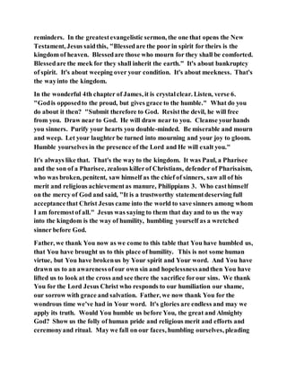 reminders. In the greatestevangelistic sermon, the one that opens the New
Testament, Jesus saidthis, "Blessedare the poor in spirit for theirs is the
kingdom of heaven. Blessedare those who mourn for they shall be comforted.
Blessedare the meek for they shall inherit the earth." It's about bankruptcy
of spirit. It's about weeping over your condition. It's about meekness. That's
the wayinto the kingdom.
In the wonderful 4th chapter of James, it is crystalclear. Listen, verse 6.
"Godis opposedto the proud, but gives grace to the humble." What do you
do about it then? "Submit therefore to God. Resistthe devil, he will free
from you. Draw near to God. He will draw near to you. Cleanse yourhands
you sinners. Purify your hearts you double-minded. Be miserable and mourn
and weep. Let your laughter be turned into mourning and your joy to gloom.
Humble yourselves in the presence of the Lord and He will exalt you."
It's always like that. That's the way to the kingdom. It was Paul, a Pharisee
and the son of a Pharisee, zealous killerof Christians, defender of Pharisaism,
who was broken, penitent, saw himself as the chief of sinners, saw all of his
merit and religious achievementas manure, Philippians 3. Who casthimself
on the mercy of God and said, "It is a trustworthy statementdeserving full
acceptancethat Christ Jesus came into the world to save sinners among whom
I am foremostof all." Jesus was saying to them that day and to us the way
into the kingdom is the way of humility, humbling yourself as a wretched
sinner before God.
Father, we thank You now as we come to this table that You have humbled us,
that You have brought us to this place of humility. This is not some human
virtue, but You have brokenus by Your spirit and Your word. And You have
drawn us to an awarenessofour own sin and hopelessnessandthen You have
lifted us to look at the cross and see there the sacrifice forour sins. We thank
You for the Lord Jesus Christ who responds to our humiliation our shame,
our sorrow with grace and salvation. Father, we now thank You for the
wondrous time we've had in Your word. It's glories are endless and may we
apply its truth. Would You humble us before You, the great and Almighty
God? Show us the folly of human pride and religious merit and efforts and
ceremonyand ritual. May we fall on our faces, humbling ourselves, pleading
 