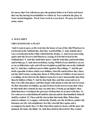 for mercy that You will always give the penitent believer in Christ and know
that one day having been humbled we will be by You exalted in the glory of
Your eternal kingdom. Work Your work in every heart. We pray in Christ's
name, amen.
A. MACLAREN
THE LESSONS OF A FEAST
‘And it came to pass, as He went into the house of one of the chief Pharisees to
eat bread on the Sabbath day, that they watchedHim. 2. And, behold, there
was a certainman before Him which had the dropsy. 3. And Jesus answering
spake unto the lawyers and Pharisees, saying, Is it lawful to heal on the
Sabbath day? 4. And they held their peace. And He took him, and healed him,
and let him go; 5. And answeredthem, saying, Which of you shall have an ass
or an ox fallen into a pit, and will not straightwaypull him out on the Sabbath
day? 6. And they could not answerHim againto these things. 7. And He put
forth a parable to those which were bidden, when He marked how they chose
out the chief rooms; saying unto them, 8. When thou art bidden of any man to
a wedding, sit not down in the highest room, lest a more honourable man than
thou be bidden of him; 9. And he that bade thee and him come and say to
thee, Give this man place; and thou begin with shame to take the lowestroom.
10. But when thou art bidden, go and sit down in the lowestroom; that when
he that bade thee cometh, he may sayunto thee, Friend, go up higher: then
shalt thou have worship in the presence ofthem that sit at meat with thee. 11.
For whosoeverexaltethhimself shall be abased;and he that humbleth himself
shall be exalted. 12. Then said He also to him that bade Him, When thou
makesta dinner or a supper, call not thy friends, nor thy brethren, neither thy
kinsmen, nor thy rich neighbours; lest they also bid thee again, and a
recompense be made thee. 13. But when thou makesta feast, call the poor, the
maimed, the lame, the blind: 14. And thou shalt be blessed;for they cannot
 