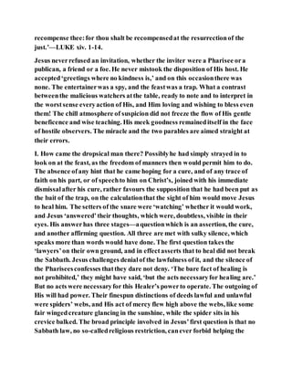 recompense thee:for thou shalt be recompensedat the resurrectionof the
just.’—LUKE xiv. 1-14.
Jesus neverrefused an invitation, whether the inviter were a Pharisee ora
publican, a friend or a foe. He never mistook the disposition of His host. He
accepted‘greetings where no kindness is,’ and on this occasionthere was
none. The entertainerwas a spy, and the feastwas a trap. What a contrast
betweenthe malicious watchers atthe table, ready to note and to interpret in
the worstsense everyaction of His, and Him loving and wishing to bless even
them! The chill atmosphere of suspicion did not freeze the flow of His gentle
beneficence and wise teaching. His meek goodness remaineditself in the face
of hostile observers. The miracle and the two parables are aimed straight at
their errors.
I. How came the dropsical man there? Possiblyhe had simply strayed in to
look on at the feast, as the freedom of manners then would permit him to do.
The absence ofany hint that he came hoping for a cure, and of any trace of
faith on his part, or of speechto him on Christ’s, joined with his immediate
dismissalafter his cure, rather favours the supposition that he had been put as
the bait of the trap, on the calculationthat the sight of him would move Jesus
to heal him. The setters of the snare were ‘watching’ whether it would work,
and Jesus ‘answered’their thoughts, which were, doubtless, visible in their
eyes. His answerhas three stages—aquestionwhich is an assertion, the cure,
and another affirming question. All three are met with sulky silence, which
speaks more than words would have done. The first question takes the
‘lawyers’on their own ground, and in effectasserts that to heal did not break
the Sabbath. Jesus challenges denialof the lawfulness of it, and the silence of
the Phariseesconfesses thatthey dare not deny. ‘The bare fact of healing is
not prohibited,’ they might have said, ‘but the acts necessaryfor healing are.’
But no acts were necessaryfor this Healer’s powerto operate. The outgoing of
His will had power. Their finespun distinctions of deeds lawful and unlawful
were spiders’ webs, and His act of mercy flew high above the webs, like some
fair wingedcreature glancing in the sunshine, while the spider sits in his
crevice balked. The broad principle involved in Jesus’first question is that no
Sabbath law, no so-calledreligious restriction, canever forbid helping the
 