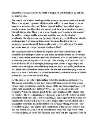miserable. The repose of the Sabbath is deepened, not disturbed, by activity
for man’s good.
The cure is told without detail, probably because there were no details to tell.
There is no sign of request or of faith on the sufferer’s part; there seems to
have been no outward acton Christ’s beyond ‘taking’ him, which appears
simply to mean that He called him nearer, and then, by a simple exercise of
His will, healed him. There is no trace of thanks or of wonder in the heart of
the sufferer, who probably never had anything more to do with his
benefactor. Silently he comes onthe stage, silentlyhe gets his blessing, silently
he disappears. A strange, sadinstance of how possible it is to have a
momentary connectionwith Jesus, andeven to receive gifts from His hand,
and yet to have no real, permanent relation to Him!
The secondquestion turns from the legalto a broader consideration. The
spontaneous workings ofthe heart are not to be dammed back by ceremonial
laws. Needcalls for immediate succour. You do not wait for the Sabbath’s sun
to set when your ox or your ass is in a pit. (The reading ‘son’ insteadof ‘ox,’
as in the RevisedVersion margin, is incongruous.) Jesus is appealing to the
instinctive wish to give immediate help even to a beast in trouble, and implies
that much more should the same instinct be allowedimmediate play when its
objectis a man. The listeners were self-condemned, and their obstinate silence
proves that the arrow had struck deep.
II. The cure seems to have takenplace before the guests seatedthemselves.
Then came a scramble for the most honourable places, onwhich He looked
with perhaps a sad smile. Again the silence of the guests is noticeable, as well
as the calm assumption of authority by Jesus, evenamong such hostile
company. Where He comes a guest, He becomes teacher, andby divine right
He rebukes. The lessonis given, says Luke, as ‘a parable,’by which we are to
understand that our Lord is not here giving, as might appear if His words are
superficially interpreted, a mere lessonof proper behaviour at a feast, but is
taking that behaviour as an illustration of a far deeper thing. Possiblysome
too ambitious guesthad contrived to seathimself in the place of honour, and
had had to turn out, and, with an embarrassedmien, had to go down to the
very lowestplace, as all the intermediate ones were full. His eagernessto be at
 