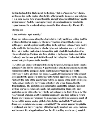 the top had ended in his being at the bottom. That is a ‘parable,’ says Jesus,
an illustration in the region of daily life, of large truths in morals and religion.
It is a poor motive for outward humility and self-abasementthat it may end in
higher honour. And if Jesus was here only giving directions for conduct in
regard to men, He was inculcating a doubtful kind of morality. The devil’s
‘darling sin
Is the pride that apes humility.’
Jesus was not recommending that, but what is crafty ambition, veiling itself in
lowliness for its own purposes, when exercisedin outward life, becomes a
noble, pure, and altogetherworthy, thing in the spiritual sphere. Forto desire
to be exaltedin the kingdom is wholly right, and to humble one’s self with a
direct view to that exaltation is to tread the path which He has hallowedby
His own footsteps. The true aim for ambition is the honour that cometh from
God only, and the true path to it is through the valley; for ‘God resisteththe
proud, but giveth grace to the humble.’
III. Unbroken silence still prevailed among the guests, but again Jesus speaks
as teacher, and now to the host. A guestdoes not usually make remarks on the
compositionof the company, Jesus couldmake no ‘recompense’to His
entertainer, but to give him this counsel. Again, He inculcateda wide general
lessonunder the guise of a particular exhortation appropriate to the occasion.
Probably the bulk of the guests were well-to-do people of the host’s own social
rank, and, as probably, there were onlookersofa lower degree, like the
dropsicalman. The prohibition is not directed againstthe natural custom of
inviting one’s associatesandequals, but againstinviting them only, and
againstdoing so with a sharp eye to the advantages to be derived from it. That
wearyround of giving a self-regarding hospitality, and then getting a return
dinner or evening entertainment from eachguest, which makes up so much of
the sociallife among us, is a pitiful affair, hollow and selfish. What would
Jesus say—whatdoes Jesussay—aboutit all? The sacredname of hospitality
is profaned, and the very springs of it dried up by much of our socialcustoms,
and the most literal application of our Lord’s teaching here is sorely needed.
 