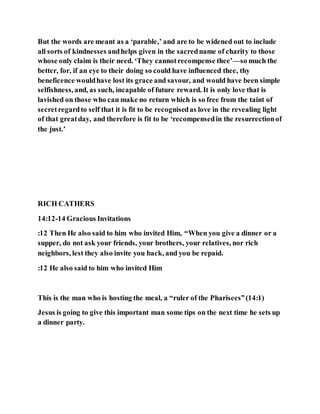 But the words are meant as a ‘parable,’ and are to be widened out to include
all sorts of kindnesses andhelps given in the sacredname of charity to those
whose only claim is their need. ‘They cannotrecompense thee’—so much the
better, for, if an eye to their doing so could have influenced thee, thy
beneficence wouldhave lost its grace and savour, and would have been simple
selfishness, and, as such, incapable of future reward. It is only love that is
lavished on those who can make no return which is so free from the taint of
secretregardto self that it is fit to be recognisedas love in the revealing light
of that greatday, and therefore is fit to be ‘recompensedin the resurrectionof
the just.’
RICH CATHERS
14:12-14 Gracious Invitations
:12 Then He also said to him who invited Him, “When you give a dinner or a
supper, do not ask your friends, your brothers, your relatives, nor rich
neighbors, lest they also invite you back, and you be repaid.
:12 He also said to him who invited Him
This is the man who is hosting the meal, a “ruler of the Pharisees”(14:1)
Jesus is going to give this important man some tips on the next time he sets up
a dinner party.
 