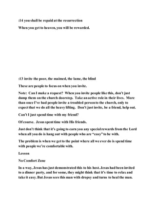 :14 you shall be repaid at the resurrection
When you get to heaven, you will be rewarded.
:13 invite the poor, the maimed, the lame, the blind
These are people to focus on when you invite.
Note: Can I make a request? When you invite people like this, don’t just
dump them on the church doorstep. Take anactive role in their lives. More
than once I’ve had people invite a troubled personto the church, only to
expectthat we do all the heavy lifting. Don’t just invite, be a friend, help out.
Can’t I just spend time with my friend?
Of course. Jesus spenttime with His friends.
Just don’t think that it’s going to earn you any specialrewards from the Lord
when all you do is hang out with people who are “easy”to be with.
The problem is when we getto the point where all we ever do is spend time
with people we’re comfortable with.
Lesson
No Comfort Zone
In a way, Jesus has just demonstrated this to his host. Jesus had been invited
to a dinner party, and for some, they might think that it’s time to relax and
take it easy. But Jesus sees this man with dropsy and turns to heal the man.
 