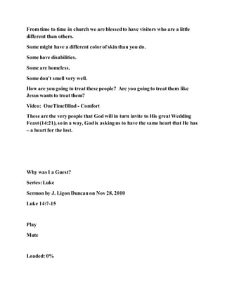 From time to time in church we are blessedto have visitors who are a little
different than others.
Some might have a different colorof skin than you do.
Some have disabilities.
Some are homeless.
Some don’t smell very well.
How are you going to treat these people? Are you going to treat them like
Jesus wants to treat them?
Video: OneTimeBlind - Comfort
These are the very people that God will in turn invite to His greatWedding
Feast(14:21), so in a way, Godis asking us to have the same heart that He has
– a heart for the lost.
Why was I a Guest?
Series:Luke
Sermon by J. Ligon Duncan on Nov 28, 2010
Luke 14:7-15
Play
Mute
Loaded: 0%
 