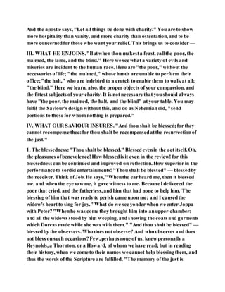 And the apostle says, "Let all things be done with charity." You are to show
more hospitality than vanity, and more charity than ostentation, and to be
more concernedfor those who want your relief. This brings us to consider —
III. WHAT HE ENJOINS."Butwhen thou makesta feast, callthe poor, the
maimed, the lame, and the blind." Here we see what a variety of evils and
miseries are incident to the human race. Here are "the poor," without the
necessariesoflife; "the maimed," whose hands are unable to perform their
office;"the halt," who are indebted to a crutch to enable them to walk at all;
"the blind." Here we learn, also, the proper objects of your compassion, and
the fittest subjects of your charity. It is not necessarythat you should always
have "the poor, the maimed, the halt, and the blind" at your table. You may
fulfil the Saviour's design without this, and do as Nehemiah did, "send
portions to those for whom nothing is prepared."
IV. WHAT OUR SAVIOUR INSURES. "And thou shalt be blessed;for they
cannot recompense thee:for thou shalt be recompensedatthe resurrectionof
the just."
1. The blessedness:"Thoushalt be blessed." Blessedevenin the act itself. Oh,
the pleasures ofbenevolence!How blessedis it even in the review! for this
blessednesscanbe continued and improved on reflection. How superior in the
performance to sordid entertainments! "Thou shalt be blessed" — blessedby
the receiver. Think of Job. He says, "Whenthe earheard me, then it blessed
me, and when the eye saw me, it gave witness to me. BecauseIdelivered the
poor that cried, and the fatherless, and him that had none to help him. The
blessing of him that was ready to perish came upon me; and I causedthe
widow's heart to sing for joy." What do we see yonder when we enter Joppa
with Peter? "Whenhe was come they brought him into an upper chamber:
and all the widows stoodby him weeping, and showing the coats and garments
which Dorcas made while she was with them." "And thou shalt be blessed" —
blessedby the observers. Who does not observe? And who observes and does
not bless on such occasions?Few, perhaps none of us, knew personally a
Reynolds, a Thornton, or a Howard, of whom we have read; but in reading
their history, when we come to their names we cannot help blessing them, and
thus the words of the Scripture are fulfilled, "The memory of the just is
 