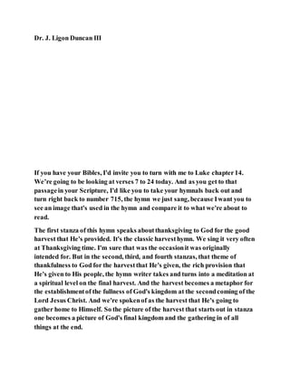 Dr. J. Ligon Duncan III
If you have your Bibles, I'd invite you to turn with me to Luke chapter14.
We’re going to be looking at verses 7 to 24 today. And as you get to that
passagein your Scripture, I'd like you to take your hymnals back out and
turn right back to number 715, the hymn we just sang, because Iwant you to
see an image that's used in the hymn and compare it to what we're about to
read.
The first stanza of this hymn speaks aboutthanksgiving to God for the good
harvest that He's provided. It's the classic harvesthymn. We sing it very often
at Thanksgiving time. I'm sure that was the occasionit was originally
intended for. But in the second, third, and fourth stanzas, that theme of
thankfulness to God for the harvestthat He's given, the rich provision that
He's given to His people, the hymn writer takes and turns into a meditation at
a spiritual level on the final harvest. And the harvest becomes a metaphor for
the establishmentof the fullness of God's kingdom at the secondcoming of the
Lord Jesus Christ. And we're spokenof as the harvest that He's going to
gather home to Himself. So the picture of the harvest that starts out in stanza
one becomes a picture of God's final kingdom and the gathering in of all
things at the end.
 
