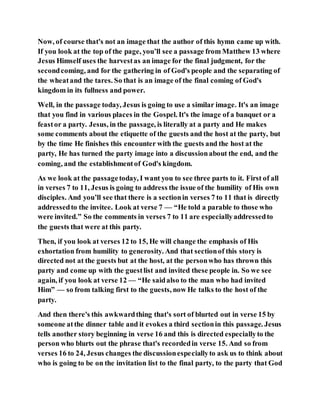 Now, of course that's not an image that the author of this hymn came up with.
If you look at the top of the page, you’ll see a passage from Matthew 13 where
Jesus Himself uses the harvestas an image for the final judgment, for the
secondcoming, and for the gathering in of God's people and the separating of
the wheatand the tares. So that is an image of the final coming of God's
kingdom in its fullness and power.
Well, in the passage today, Jesus is going to use a similar image. It's an image
that you find in various places in the Gospel. It's the image of a banquet or a
feastor a party. Jesus, in the passage, is literally at a party and He makes
some comments about the etiquette of the guests and the host at the party, but
by the time He finishes this encounter with the guests and the host at the
party, He has turned the party image into a discussionabout the end, and the
coming, and the establishmentof God's kingdom.
As we look at the passagetoday, I want you to see three parts to it. First of all
in verses 7 to 11, Jesus is going to address the issue of the humility of His own
disciples. And you’ll see that there is a sectionin verses 7 to 11 that is directly
addressedto the invitee. Look at verse 7 — “He told a parable to those who
were invited.” So the comments in verses 7 to 11 are especiallyaddressedto
the guests that were at this party.
Then, if you look at verses 12 to 15, He will change the emphasis of His
exhortation from humility to generosity. And that sectionof this story is
directed not at the guests but at the host, at the personwho has thrown this
party and come up with the guestlist and invited these people in. So we see
again, if you look at verse 12 — “He saidalso to the man who had invited
Him” — so from talking first to the guests, now He talks to the host of the
party.
And then there's this awkwardthing that's sort of blurted out in verse 15 by
someone atthe dinner table and it evokes a third sectionin this passage. Jesus
tells another story beginning in verse 16 and this is directed especiallyto the
person who blurts out the phrase that's recordedin verse 15. And so from
verses 16 to 24, Jesus changes the discussionespeciallyto ask us to think about
who is going to be on the invitation list to the final party, to the party that God
 