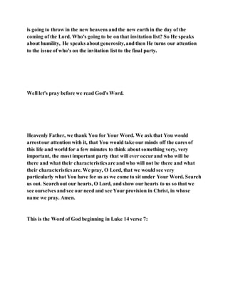 is going to throw in the new heavens and the new earth in the day of the
coming of the Lord. Who's going to be on that invitation list? So He speaks
about humility, He speaks aboutgenerosity, and then He turns our attention
to the issue of who's on the invitation list to the final party.
Well let's pray before we read God's Word.
Heavenly Father, we thank You for Your Word. We ask that You would
arrestour attention with it, that You would take our minds off the cares of
this life and world for a few minutes to think about something very, very
important, the most important party that will ever occurand who will be
there and what their characteristicsare and who will not be there and what
their characteristicsare. We pray, O Lord, that we would see very
particularly what You have for us as we come to sit under Your Word. Search
us out. Searchout our hearts, O Lord, and show our hearts to us so that we
see ourselves and see our need and see Your provision in Christ, in whose
name we pray. Amen.
This is the Word of God beginning in Luke 14 verse 7:
 