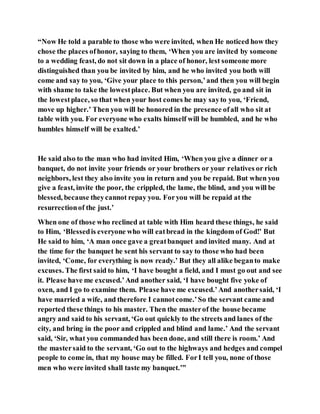 “Now He told a parable to those who were invited, when He noticed how they
chose the places ofhonor, saying to them, ‘When you are invited by someone
to a wedding feast, do not sit down in a place of honor, lest someone more
distinguished than you be invited by him, and he who invited you both will
come and say to you, ‘Give your place to this person,’and then you will begin
with shame to take the lowestplace. But when you are invited, go and sit in
the lowestplace, so that when your host comes he may sayto you, ‘Friend,
move up higher.’ Then you will be honored in the presence ofall who sit at
table with you. For everyone who exalts himself will be humbled, and he who
humbles himself will be exalted.’
He said also to the man who had invited Him, ‘When you give a dinner or a
banquet, do not invite your friends or your brothers or your relatives or rich
neighbors, lest they also invite you in return and you be repaid. But when you
give a feast, invite the poor, the crippled, the lame, the blind, and you will be
blessed, because theycannot repay you. Foryou will be repaid at the
resurrectionof the just.’
When one of those who reclined at table with Him heard these things, he said
to Him, ‘Blessedis everyone who will eatbread in the kingdom of God!’ But
He said to him, ‘A man once gave a greatbanquet and invited many. And at
the time for the banquet he sent his servant to say to those who had been
invited, ‘Come, for everything is now ready.’ But they all alike beganto make
excuses. The first said to him, ‘I have bought a field, and I must go out and see
it. Please have me excused.’And another said, ‘I have bought five yoke of
oxen, and I go to examine them. Please have me excused.’And anothersaid, ‘I
have married a wife, and therefore I cannotcome.’So the servant came and
reported these things to his master. Then the masterof the house became
angry and said to his servant, ‘Go out quickly to the streets and lanes of the
city, and bring in the poor and crippled and blind and lame.’ And the servant
said, ‘Sir, what you commanded has been done, and still there is room.’ And
the mastersaid to the servant, ‘Go out to the highways and hedges and compel
people to come in, that my house may be filled. ForI tell you, none of those
men who were invited shall taste my banquet.’”
 