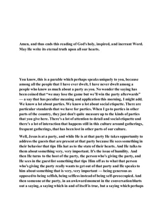 Amen, and thus ends this reading of God's holy, inspired, and inerrant Word.
May He write its eternal truth upon all our hearts.
You know, this is a parable which perhaps speaks uniquely to you, because
among all the people that I have ever dwelt, I have never dwelt among a
people who know as much about a party as you. No wonder the saying has
been coined that “we may lose the game but we’ll win the party afterwards”
— a say that has peculiar meaning and application this morning, I might add.
We know a lot about parties. We know a lot about socialetiquette. There are
particular standards that we have for parties. When I go to parties in other
parts of the country, they just don't quite measure up to the kinds of parties
that you give here. There's a lot of attention to detail and socialetiquette and
there's a lot of interaction that happens still in this culture around gatherings,
frequent gatherings, that has been lost in other parts of our culture.
Well, Jesus is at a party, and while He is at that party He takes opportunity to
address the guests that are present at that party because He sees something in
their behavior that tips His hat as to the state of their hearts. And He talks to
them about something very, very important. It's the issue of humility. And
then He turns to the host of the party, the personwho's giving the party, and
He sees in the guestlist something that tips Him off as to what that person
who's giving the party really wants to get out of that party and He speaks to
him about something that is very, very important — being generous as
opposedto being selfish, being selfless insteadof being self-preoccupied. And
then someone atthe party, in an awkwardmoment in the conversationblurts
out a saying, a saying which in and of itself is true, but a saying which perhaps
 