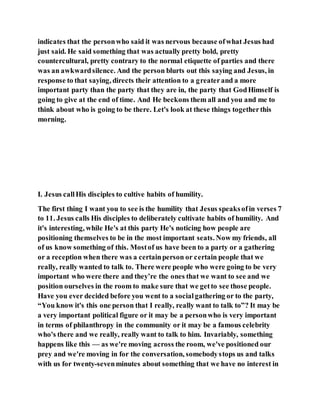 indicates that the personwho said it was nervous because ofwhat Jesus had
just said. He said something that was actually pretty bold, pretty
countercultural, pretty contrary to the normal etiquette of parties and there
was an awkwardsilence. And the person blurts out this saying and Jesus, in
response to that saying, directs their attention to a greaterand a more
important party than the party that they are in, the party that GodHimself is
going to give at the end of time. And He beckons them all and you and me to
think about who is going to be there. Let's look at these things togetherthis
morning.
I. Jesus callHis disciples to cultive habits of humility.
The first thing I want you to see is the humility that Jesus speaksofin verses 7
to 11. Jesus calls His disciples to deliberately cultivate habits of humility. And
it's interesting, while He's at this party He's noticing how people are
positioning themselves to be in the most important seats. Now my friends, all
of us know something of this. Mostof us have been to a party or a gathering
or a reception when there was a certainperson or certain people that we
really, really wanted to talk to. There were people who were going to be very
important who were there and they’re the ones that we want to see and we
position ourselves in the room to make sure that we getto see those people.
Have you ever decided before you went to a socialgathering or to the party,
“You know it's this one person that I really, really want to talk to”? It may be
a very important political figure or it may be a personwho is very important
in terms of philanthropy in the community or it may be a famous celebrity
who's there and we really, really want to talk to him. Invariably, something
happens like this — as we're moving across the room, we've positioned our
prey and we're moving in for the conversation, somebodystops us and talks
with us for twenty-sevenminutes about something that we have no interest in
 