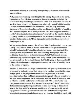 whatsoever, blocking us repeatedly from getting to the person that we really
want to talk to.
Well, Jesus was observing something like this among the guests at the party.
Look at verse 7 — “He told a parable to those who were invited when He
noticed how they chose the places of honor.” And then notice how He ends His
words to them, verse 11 — “Foreveryone who exalts himself will be humbled
and he who humbles himself will be exalted.” This is a very important
statementof Jesus abouthumility and the need to cultivate habits of humility.
Isn't it interesting that Jesus is at a party and He's watching party behavior
and He's drawing deductions about people's hearts from the way they behave
at a party and He is commending to them the practice of humility even in the
way they behave at a party? It's a sign again, isn't it, that Jesus cares about
every aspectof life.
It's interesting that the passagedoesn'tsay, “Oh, Jesus is too holy ever to go to
a party.” No, Jesus is found at parties all the time in the gospels but even
when He's at parties He's thinking about what is most important and He's
looking at how people behave. And He's exhorting these people who are
positioning themselves to be humble instead. Why? Well in part, because
pride can keepyou from the party that really counts. Pride is something that
can keepyou from the party at the end that God is going to throw. And so He
exhorts His disciples especiallyto practice deliberate habits of humility even
in the context of a party.
A friend of mine a few years ago saidto me that this passagehadstruck home
to him and he had determined that wheneverhe was in a room that he would
first go speak to the people in the room that are perceived to be least
important rather than seeking to go speak to the people who are perceivedas
the most important in that particular room. Another friend of mine was with
us when he said this and overheard this and said, “Ah, so that's why you
always come to speak to me first when we're at a party!” But it's interesting
that even in socialgatherings this friend of mine was trying to think about
what is the right and Christian and humble way of behaving in this social
engagement? ShouldI go immediately and sidle up to the most important
person in the room and capitalize on his or her time, or should I go speak with
 