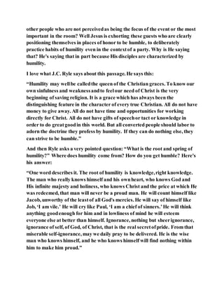 other people who are not perceivedas being the focus of the event or the most
important in the room? Well Jesus is exhorting these guests who are clearly
positioning themselves in places of honor to be humble, to deliberately
practice habits of humility even in the contextof a party. Why is He saying
that? He's saying that in part because His disciples are characterized by
humility.
I love what J.C. Ryle says about this passage. He says this:
“Humility may wellbe calledthe queen of the Christian graces. To know our
own sinfulness and weaknessandto feelour need of Christ is the very
beginning of saving religion. It is a grace which has always been the
distinguishing feature in the character of every true Christian. All do not have
money to give away. All do not have time and opportunities for working
directly for Christ. All do not have gifts of speechor tact or knowledge in
order to do greatgoodin this world. But all converted people should labor to
adorn the doctrine they profess by humility. If they can do nothing else, they
can strive to be humble.”
And then Ryle asks a very pointed question: “What is the root and spring of
humility?” Where does humility come from? How do you get humble? Here's
his answer:
“One word describes it. The root of humility is knowledge,right knowledge.
The man who really knows himself and his ownheart, who knows God and
His infinite majesty and holiness, who knows Christ and the price at which He
was redeemed, that man will never be a proud man. He will count himself like
Jacob, unworthy of the leastof all God's mercies. He will say of himself like
Job, ‘I am vile.’ He will cry like Paul, ‘I am a chief of sinners.’He will think
anything goodenough for him and in lowliness of mind he will esteem
everyone else at better than himself. Ignorance, nothing but sheerignorance,
ignorance of self, of God, of Christ, that is the real secretofpride. From that
miserable self-ignorance, may we daily pray to be delivered. He is the wise
man who knows himself, and he who knows himself will find nothing within
him to make him proud.”
 