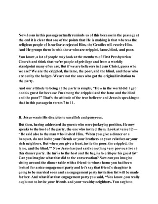 Now Jesus in this passageactuallyreminds us of this because in the passageat
the end it is clear that one of the points that He is making is that whereas the
religious people of Israelhave rejectedHim, the Gentiles will receive Him.
And He groups them in with those who are crippled, lame, blind, and poor.
You know, a lot of people may look at the members of First Presbyterian
Church and think that we're people of privilege and from a worldly
standpoint many of us are. But if we are believers in Jesus Christ, guess who
we are? We are the crippled, the lame, the poor, and the blind, and those who
are out by the hedges. We are not the ones who gotthe original invitation to
the party.
And our attitude to being at the party is simply, “How in the world did I get
on this guestlist because I'm among the crippled and the lame and the blind
and the poor?” That's the attitude of the true believer and Jesus is speaking to
that in this passagein verses 7 to 11.
II. Jesus wants His disciples to unselfish and generous.
But then, having addressedthe guests who were jockeying position, He now
speaks to the host of the party, the one who invited them. Look at verse 12 —
“He said also to the man who invited Him, ‘When you give a dinner or a
banquet, do not invite your friends or your brothers or your relatives or your
rich neighbors. But when you give a feast, invite the poor, the crippled, the
lame, and the blind.’” Now Jesus has just said something very provocative at
this dinner party. He turns to the host and He begins to critique his guestlist!
Can you imagine what that did to the conversation? Now canyou imagine
sitting around the dinner table with a friend to whose home you had been
invited for a nice engagementparty and let's say that friend's daughter is
going to be married soonand an engagementparty invitation list will be made
for her. And what if at that engagementparty you said, “You know, you really
ought not to invite your friends and your wealthy neighbors. You ought to
 