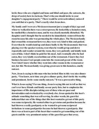invite those who are crippled and lame and blind and poor, the outcasts, the
dregs of societyhere in Jackson. That's who you should invite to your
daughter's engagementparty.” There would be awkwardculinary noises if
you said that at a party. That's exactly what Jesus does.
My family and I were at a Mexicanrestaurant just a couple of days ago and
when we walkedin there was a streetperson. He lookedlike a homeless man,
he smelled like a homeless man, and he was clearlymentally disturbed. My
daughter and I thought that he needed to be immediately removed from the
room because his odor was permeating the whole place. The Mexicanfamily
that ownedthe restaurant however, they were very kind to him and patient.
Even when he would stand up and dance badly to the Mexicanmusic that was
playing over the speakersystem, evenwhen he would getup and down
repeatedly and wander around the room, they very patiently and kindly took
care of him. I don't think he paid for his meal. And eventually after he had
eaten, they very kindly escortedhim out of the restaurant. I know they lost
business because I saw people come into the room and go out of the room.
Now I don't know whether they went into other rooms in the restaurantor
not, but this Mexicanfamily was giving greatcare to this homeless, smelly
outcast.
Now, Jesus is saying to this man who has invited Him to this very nice dinner
party, “You know, next time you give a dinner party, don't invite the wealthy
and prominent. Invite some smelly outcasts.”It was a provocative thing.
What is Jesus saying? Forone thing, Jesus is saying this not to tell us that we
can't ever have friends and family on our party lists, but to emphasize the
importance of His disciples taking care of those who are poor and
downtrodden and overlookedby everybody else. Jesus spottedin this host's
attitude something that was self-serving. In other words, his guestlist
indicated that one of the things that this host wantedto getout of this party
was some reciprocity. He wanted either to get status and position because he
had thrown a really goodparty or he wanted to getsome reciprocal
invitations to some goodparties because he had thrown a goodparty. But
there was at leasta part of his heart that wanted to getsomething out of his
guests and the very prominent nature of the guestlist gave that away.
 