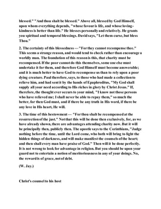 blessed." "And thou shalt be blessed." Above all, blessedby God Himself,
upon whom everything depends, "whose favouris life, and whose loving-
kindness is better than life." He blesses personallyand relatively. He grants
you spiritual and temporal blessings. Davidsays, "Let them curse, but bless
Thou."
2. The certainty of this blessedness — "Forthey cannot recompense thee."
This seems a strange reason, and would tend to check rather than encourage a
worldly man. The foundation of this reasonis this, that charity must be
recompensed. If the poor cannotdo this themselves, some one else must
undertake it for them, and therefore God Himself must become answerable;
and it is much better to have God to recompense us than to rely upon a poor
dying creature. Paul therefore, says, to those who had made a collectionto
relieve him, and had sentit by the hands of Epaphroditus, "My God shall
supply all your need according to His riches in glory by Christ Jesus." If,
therefore, the thought ever occurs to your mind, "I know not those persons
who have relieved me; I shall never be able to repay them," so much the
better, for then God must, and if there be any truth in His word, if there be
any love in His heart, He will.
3. The time of this bestowment — "Forthou shalt be recompensedat the
resurrectionof the just." Notthat this will be done then exclusively, for, as we
have already shown, there are advantages attending charity now. But it will
be principally then, publicly then. The apostle says to the Corinthians, "Judge
nothing before the time, until the Lord come, who both will bring to light the
hidden things of darkness, and will make manifest the counsels ofthe heart;
and then shall every man have praise of God." Then will it be done perfectly.
It is not wrong to look for advantage in religion. But you should be upon your
guard not to entertain a notion of meritoriousness in any of your doings. No,
the rewardis of grace, notof debt.
(W. Jay.)
Christ's counselto his host
 