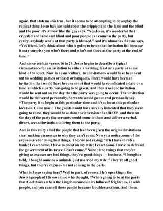 again, that statementis true, but it seems to be attempting to downplay the
radical thing Jesus has just saidabout the crippled and the lame and the blind
and the poor. It's almostlike the guy says, “Yes Jesus, it's wonderful that
crippled and lame and blind and poor people can come to the party, but
really, anybody who's at that party is blessed.” And it's almost as if Jesus says,
“Yes friend, let's think about who is going to be on that invitation list because
it may surprise you who's there and who's not there at the party at the end of
time.”
And so we see it in verses 16 to 24. Jesus begins to describe a typical
circumstance for an invitation to either a wedding feastor a party or some
kind of banquet. Now in Jesus’culture, two invitations would have been sent
out to wedding parties or feasts orbanquets. There would have been an
invitation that would have been sent out that would have indicated a date or a
time at which a party was going to be given. And then a secondinvitation
would be sent out on the day that the party was going to occur. That invitation
would be delivered personally. Servants would go out and personally say,
“The party is to begin at this particular time and it's to be at this particular
location. Come now.” The guests would have alreadyindicated that they were
going to come, they would have done their version of an RSVP, and then on
the day of the party the servants would come to them and deliver a verbal,
direct, secondinvitation to bring them to the party.
And in this story all of the people that had been given the original invitations
start making excuses as to why they can't come. Now you notice, none of the
excuses are for doing bad things. They’re not saying, “Oh I have to rob a
bank; I can't come. I have to cheat on my wife; I can't come. I have to defraud
the government of its taxes; I can't come.” None ofthe things that they’re
giving as excuses are bad things, they’re goodthings — business, “I bought a
field, I bought some new animals, just married my wife.” They’re all good
things, but they’re excuses for not coming to the party.
What is Jesus saying here? Well in part, of course, He's speaking to the
Jewishpeople of His own time who thought, “Who's going to be at the party
that God throws when the kingdom comes in its fullness? Righteous, Jewish
people, and you cantell those people because Godblessesthem. And those
 