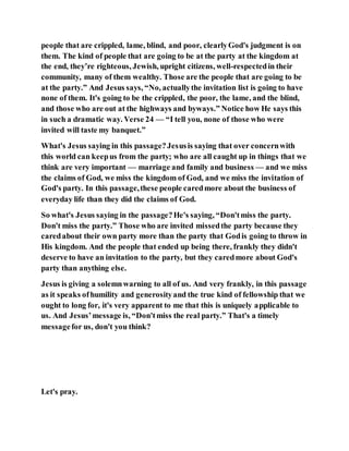 people that are crippled, lame, blind, and poor, clearlyGod's judgment is on
them. The kind of people that are going to be at the party at the kingdom at
the end, they’re righteous, Jewish, upright citizens, well-respectedin their
community, many of them wealthy. Those are the people that are going to be
at the party.” And Jesus says, “No, actuallythe invitation list is going to have
none of them. It's going to be the crippled, the poor, the lame, and the blind,
and those who are out at the highways and byways.” Notice how He says this
in such a dramatic way. Verse 24 — “I tell you, none of those who were
invited will taste my banquet.”
What's Jesus saying in this passage?Jesusis saying that over concernwith
this world can keepus from the party; who are all caught up in things that we
think are very important — marriage and family and business — and we miss
the claims of God, we miss the kingdom of God, and we miss the invitation of
God's party. In this passage,these people caredmore about the business of
everyday life than they did the claims of God.
So what's Jesus saying in the passage?He's saying, “Don'tmiss the party.
Don't miss the party.” Those who are invited missedthe party because they
caredabout their own party more than the party that Godis going to throw in
His kingdom. And the people that ended up being there, frankly they didn't
deserve to have an invitation to the party, but they caredmore about God's
party than anything else.
Jesus is giving a solemnwarning to all of us. And very frankly, in this passage
as it speaks ofhumility and generosityand the true kind of fellowship that we
ought to long for, it's very apparent to me that this is uniquely applicable to
us. And Jesus’message is, “Don'tmiss the real party.” That's a timely
messagefor us, don't you think?
Let's pray.
 
