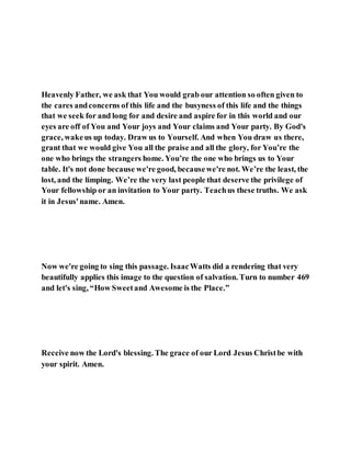 Heavenly Father, we ask that You would grab our attention so often given to
the cares andconcerns of this life and the busyness of this life and the things
that we seek for and long for and desire and aspire for in this world and our
eyes are off of You and Your joys and Your claims and Your party. By God's
grace, wakeus up today. Draw us to Yourself. And when You draw us there,
grant that we would give You all the praise and all the glory, for You’re the
one who brings the strangers home. You’re the one who brings us to Your
table. It's not done because we're good, becausewe're not. We’re the least, the
lost, and the limping. We’re the very last people that deserve the privilege of
Your fellowship or an invitation to Your party. Teachus these truths. We ask
it in Jesus'name. Amen.
Now we're going to sing this passage. IsaacWatts did a rendering that very
beautifully applies this image to the question of salvation. Turn to number 469
and let's sing, “How Sweetand Awesome is the Place.”
Receive now the Lord's blessing. The grace of our Lord Jesus Christbe with
your spirit. Amen.
 