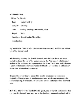 DON FORTNER
Living ForEternity
Text: Luke 14:12-15
Subject: Eternity
Date: Sunday Evening—October5, 2001
Tape # X-82a
Readings: Ron Wood & Merle Hart
Introduction:
My text will be Luke 14:12-15. Beforewe look at the text itself, let me remind
you of the background.
It is Saturday evening, the JewishSabbath, and the Lord Jesus has been
invited to dinner by one of the leaders among the Pharisees (14:1), the most
zealous of the zealous law-keepers among the Jews. There is no indication that
I know of that our Saviorwas ever invited back a secondtime to a Pharisee's
house. And it is not hard to see why.
It seems like every time he openedhis mouth, he undressedsomeone's
hypocrisy. There never was anotherman whose words were so penetrating
and so exposing. When our Lord spoke, he openedand exposedthe hearts of
men.
(Heb 4:12-13) "Forthe word of God is quick, and powerful, and sharper than
any twoedgedsword, piercing even to the dividing asunder of soul and spirit,
 