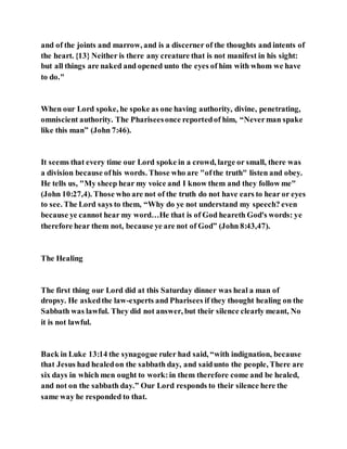 and of the joints and marrow, and is a discerner of the thoughts and intents of
the heart. {13} Neither is there any creature that is not manifest in his sight:
but all things are naked and opened unto the eyes of him with whom we have
to do."
When our Lord spoke, he spoke as one having authority, divine, penetrating,
omniscient authority. The Phariseesonce reportedof him, “Neverman spake
like this man” (John 7:46).
It seems that every time our Lord spoke in a crowd, large or small, there was
a division because ofhis words. Those who are "ofthe truth" listen and obey.
He tells us, "My sheep hear my voice and I know them and they follow me"
(John 10:27,4). Those who are not of the truth do not have ears to hear or eyes
to see. The Lord says to them, “Why do ye not understand my speech? even
because ye cannot hear my word…He that is of God heareth God's words: ye
therefore hear them not, because ye are not of God” (John 8:43,47).
The Healing
The first thing our Lord did at this Saturday dinner was heal a man of
dropsy. He askedthe law-experts and Pharisees if they thought healing on the
Sabbath was lawful. They did not answer, but their silence clearly meant, No
it is not lawful.
Back in Luke 13:14 the synagogue ruler had said, “with indignation, because
that Jesus had healedon the sabbath day, and saidunto the people, There are
six days in which men ought to work:in them therefore come and be healed,
and not on the sabbath day.” Our Lord responds to their silence here the
same way he responded to that.
 