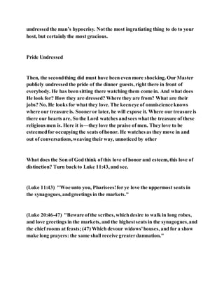 undressed the man’s hypocrisy. Notthe most ingratiating thing to do to your
host, but certainly the most gracious.
Pride Undressed
Then, the secondthing did must have been even more shocking. Our Master
publicly undressed the pride of the dinner guests, right there in front of
everybody. He has been sitting there watching them come in. And what does
He look for? How they are dressed? Where they are from? What are their
jobs? No. He looks for what they love. The keeneye of omniscience knows
where our treasure is. Sooneror later, he will expose it. Where our treasure is
there our hearts are, So the Lord watches andsees whatthe treasure of these
religious men is. Here it is—they love the praise of men. They love to be
esteemedfor occupying the seats ofhonor. He watches as they move in and
out of conversations,weaving their way, unnoticed by other
What does the Son of God think of this love of honor and esteem, this love of
distinction? Turn back to Luke 11:43, and see.
(Luke 11:43) "Woe unto you, Pharisees!for ye love the uppermost seats in
the synagogues, andgreetings in the markets."
(Luke 20:46-47) "Beware ofthe scribes, which desire to walk in long robes,
and love greetings in the markets, and the highestseats in the synagogues,and
the chief rooms at feasts;(47) Which devour widows'houses, and for a show
make long prayers: the same shall receive greaterdamnation."
 