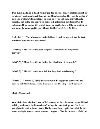 Two things go hand in hand with loving the place of honor: exploitation of the
weak and condemnation of those deemed less honorable. If crave the praise of
men and a widow's house stands in your way, you will devour it without a
thought. But in the end your own house will collapse in the flood of God's
judgment. If we pursue the seatof honor on earth, there will be no seatfor us
in among the redeemed in glory (Luke 14:11;Matt. 5:3, 5, 7; 18:3).
(Luke 14:11) "Forwhosoeverexaltethhimself shall be abased;and he that
humbleth himself shall be exalted."
(Mat 5:3) "Blessedare the poor in spirit: for theirs is the kingdom of
heaven."
(Mat 5:5) "Blessedare the meek:for they shall inherit the earth."
(Mat 5:7) "Blessedare the merciful: for they shall obtain mercy."
(Mat 18:3) "And said, Verily I say unto you, Except ye be converted, and
become as little children, ye shall not enter into the kingdom of heaven."
Motive Undressed
You might think the Lord has ruffled enough feathers for one evening. He had
publicly undressed the hypocrisy of the legalists and their pride. Our Lord
knew how to spoil a dinner party. But he is not done. Up to this point, he has
been talking in generalto the guests atthe party. Now he turns (vv. 12-14)to
 