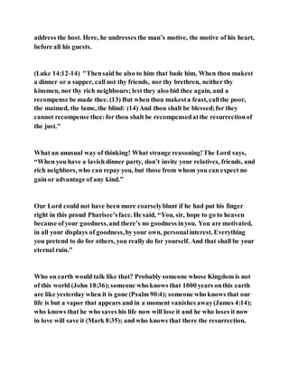 address the host. Here, he undresses the man’s motive, the motive of his heart,
before all his guests.
(Luke 14:12-14) "Thensaid he also to him that bade him, When thou makest
a dinner or a supper, call not thy friends, nor thy brethren, neither thy
kinsmen, nor thy rich neighbours; lest they also bid thee again, and a
recompense be made thee. (13) But when thou makesta feast, callthe poor,
the maimed, the lame, the blind: (14) And thou shalt be blessed;for they
cannot recompense thee:for thou shalt be recompensedatthe resurrectionof
the just."
What an unusual way of thinking! What strange reasoning!The Lord says,
“When you have a lavish dinner party, don’t invite your relatives, friends, and
rich neighbors, who can repay you, but those from whom you can expect no
gain or advantage of any kind.”
Our Lord could not have been more coarselyblunt if he had put his finger
right in this proud Pharisee’sface. He said, “You, sir, hope to go to heaven
because ofyour goodness,and there’s no goodness inyou. You are motivated,
in all your displays of goodness,by your own, personalinterest. Everything
you pretend to do for others, you really do for yourself. And that shall be your
eternal ruin.”
Who on earth would talk like that? Probably someone whose Kingdom is not
of this world (John 18:36);someone who knows that 1000 years onthis earth
are like yesterday when it is gone (Psalm 90:4); someone who knows that our
life is but a vapor that appears and in a moment vanishes away(James 4:14);
who knows that he who saves his life now will lose it and he who loses it now
in love will save it (Mark 8:35); and who knows that there the resurrection,
 