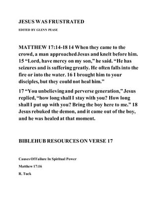 JESUS WAS FRUSTRATED
EDITED BY GLENN PEASE
MATTHEW 17:14-18 14 When they came to the
crowd, a man approachedJesus and knelt before him.
15 “Lord, have mercy on my son,” he said. “He has
seizures and is suffering greatly. He often falls into the
fire or into the water. 16 I brought him to your
disciples, but they couldnot heal him.”
17 “You unbelievingand perverse generation,”Jesus
replied, “how long shall I stay with you? How long
shall I put up with you? Bring the boy here to me.” 18
Jesus rebuked the demon, and it came out of the boy,
and he was healedat that moment.
BIBLEHUB RESOURCESON VERSE 17
Causes OfFailure In Spiritual Power
Matthew 17:16
R. Tuck
 