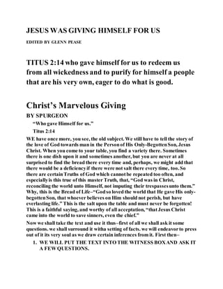 JESUS WAS GIVING HIMSELF FOR US
EDITED BY GLENN PEASE
TITUS 2:14 who gave himself for us to redeem us
from all wickedness and to purify for himself a people
that are his very own, eager to do what is good.
Christ’s Marvelous Giving
BY SPURGEON
“Who gave Himself for us.”
Titus 2:14
WE have once more, you see, the old subject. We still have to tell the story of
the love of God towards man in the Personof His Only-BegottenSon, Jesus
Christ. When you come to your table, you find a variety there. Sometimes
there is one dish upon it and sometimes another, but you are never at all
surprised to find the bread there every time and, perhaps, we might add that
there would be a deficiencyif there were not salt there every time, too. So
there are certainTruths of God which cannotbe repeated too often, and
especiallyis this true of this master Truth, that, “God was in Christ,
reconciling the world unto Himself, not imputing their trespassesunto them.”
Why, this is the Bread of Life–“Godso loved the world that He gave His only-
begottenSon, that whoever believes on Him should not perish, but have
everlasting life.” This is the salt upon the table and must never be forgotten!
This is a faithful saying, and worthy of all acceptation, “thatJesus Christ
came into the world to save sinners, even the chief.”
Now we shall take the text and use it thus–first of all we shall ask it some
questions. we shall surround it witha setting of facts. we will endeavorto press
out of it its very soul as we draw certain inferences from it. First then–
1. WE WILL PUT THE TEXT INTO THE WITNESS BOXAND ASK IT
A FEW QUESTIONS.
 