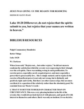 JESUS WAS GIVING US THE REASON FOR REJOICING
EDITED BY GLENN PEASE
Luke 10:20 20However,do not rejoicethat the spirits
submit to you, but rejoice that your names are written
in heaven."
BIBLEHUB RESOURCES
Pulpit Commentary Homiletics
BetterThings
Luke 10:20
W. Clarkson
When Jesus said, "Rejoice not,... but rather rejoice," he did not mean to
condemn the satisfactionwhichthe seventy were expressing in their triumph
ever the evil spirits. There was nothing wrong in such gratification. To
exercise power, especiallya newly acquired power, and more especiallya
powerthat is possessedby few, - this is simply natural; and to rejoice in the
exercise ofbeneficent poweris not only not wrong, but is distinctly and
positively right and worthy. But there are other sources ofjoy that are more
excellent;it is a question of the relatively rather than the absolutelygood. We
conclude from our Master's words -
I. THAT IT IS BETTER TO BUILD ON CHARACTER THAN ON
CIRCUMSTANCE.This was a very pleasing incident in the life of the
seventy; they would always look back to it with pleasure, and speak ofit with
interest to themselves and others. But it was only an incident. It was decisive
 
