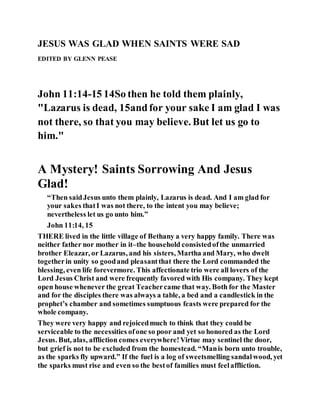 JESUS WAS GLAD WHEN SAINTS WERE SAD
EDITED BY GLENN PEASE
John 11:14-15 14So then he told them plainly,
"Lazarus is dead, 15andfor your sake I am glad I was
not there, so that you may believe. But let us go to
him."
A Mystery! Saints Sorrowing And Jesus
Glad!
“Then saidJesus unto them plainly, Lazarus is dead. And I am glad for
your sakes thatI was not there, to the intent you may believe;
nevertheless let us go unto him.”
John 11:14, 15
THERE lived in the little village of Bethany a very happy family. There was
neither father nor mother in it–the household consistedofthe unmarried
brother Eleazar, or Lazarus, and his sisters, Martha and Mary, who dwelt
togetherin unity so goodand pleasantthat there the Lord commanded the
blessing, even life forevermore. This affectionate trio were all lovers of the
Lord Jesus Christ and were frequently favored with His company. They kept
open house whenever the great Teachercame that way. Both for the Master
and for the disciples there was always a table, a bed and a candlestick in the
prophet’s chamber and sometimes sumptuous feasts were prepared for the
whole company.
They were very happy and rejoicedmuch to think that they could be
serviceable to the necessities ofone so poor and yet so honored as the Lord
Jesus. But, alas, affliction comes everywhere!Virtue may sentinel the door,
but grief is not to be excluded from the homestead. “Manis born unto trouble,
as the sparks fly upward.” If the fuel is a log of sweetsmelling sandalwood, yet
the sparks must rise and even so the bestof families must feelaffliction.
 