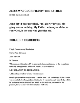 JESUS WAS GLORIFIED BY THE FATHER
EDITED BY GLENN PEASE
John 8:54 54Jesusreplied, "If I glorify myself, my
glory means nothing. My Father, whom you claim as
your God, is the one who glorifies me.
BIBLEHUB RESOURCES
Pulpit Commentary Homiletics
Christ And Abraham
John 8:54-59
B. Thomas
Whom makestthou thyself? In answerto this question and to the objections
made by his opponents, our Lord further reveals himself.
I. IN RELATION TO THE FATHER.
1. His entire devotion to him. This includes:
(1) His perfect knowledge ofhim. "I know him." His knowledge ofthe Father
was essential, absolute, andmost intimate. It was not merely knowledge which
he had gatheredin the past, but which he derived and possessedin the
present, then, on accountof his oneness with him.
 