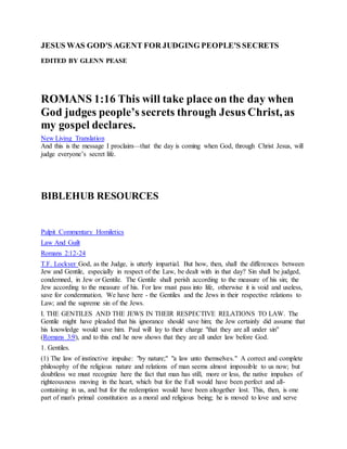 JESUS WAS GOD'S AGENT FOR JUDGING PEOPLE'S SECRETS
EDITED BY GLENN PEASE
ROMANS 1:16 This will take place on the day when
God judges people’s secrets through Jesus Christ, as
my gospel declares.
New Living Translation
And this is the message I proclaim—that the day is coming when God, through Christ Jesus, will
judge everyone’s secret life.
BIBLEHUB RESOURCES
Pulpit Commentary Homiletics
Law And Guilt
Romans 2:12-24
T.F. Lockyer God, as the Judge, is utterly impartial. But how, then, shall the differences between
Jew and Gentile, especially in respect of the Law, be dealt with in that day? Sin shall be judged,
condemned, in Jew or Gentile. The Gentile shall perish according to the measure of his sin; the
Jew according to the measure of his. For law must pass into life, otherwise it is void and useless,
save for condemnation. We have here - the Gentiles and the Jews in their respective relations to
Law; and the supreme sin of the Jews.
I. THE GENTILES AND THE JEWS IN THEIR RESPECTIVE RELATIONS TO LAW. The
Gentile might have pleaded that his ignorance should save him; the Jew certainly did assume that
his knowledge would save him. Paul will lay to their charge "that they are all under sin"
(Romans 3:9), and to this end he now shows that they are all under law before God.
1. Gentiles.
(1) The law of instinctive impulse: "by nature;" "a law unto themselves." A correct and complete
philosophy of the religious nature and relations of man seems almost impossible to us now; but
doubtless we must recognize here the fact that man has still, more or less, the native impulses of
righteousness moving in the heart, which but for the Fall would have been perfect and all-
containing in us, and but for the redemption would have been altogether lost. This, then, is one
part of man's primal constitution as a moral and religious being; he is moved to love and serve
 