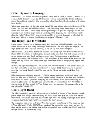 Other Figurative Language
Furthermore, God is often described in symbolic terms: God is a rock, a fortress (2 Samuel 22:2),
a sun, a shield (Psalm 84:11), a fire (Deuteronomy 4:24), a banner (Exodus 17:15), and many
others. Each of these metaphors tells us something about God, but will only confuse us if we take
them literally.
When Jesus was telling His disciples about Himself He used a figure of speech: He spoke of “the
Father” and “the Son.” He told His disciples, “I still have many things to say to you, but you
cannot bear them now…. These things I have spoken to you in figurative language; but the time
is coming when I will no longer speak to you in figurative language, but I will tell you plainly
about the Father.” (John 16:25) Jesus spoke in parables or symbolic language so often that the
Bible says, “without a parable He did not speak to them.” (Matthew 13:34)
The Right Hand Is Symbolic
It was in other Gospels, but at about the same time, that Jesus said to His disciples that they
would see the Son of Man sitting on the right hand of God. Like other figurative language, the
“right hand” and “arm” are often symbolic, as we can see from many examples:
“I have set the LORD always before me; Because He is at my right hand I shall not be moved.”
(Psalm 16:8) If we think of God spatially, it doesn't make sense that He is both always in front of
us and always at the right hand, and that we never move. But this passage is not about the
outward appearance, but the inward reality: God is in always in front of me in the sense that I am
always thinking of Him, and always at my right hand in the sense of always giving support and
strength.
“Behold, the days are coming that I will cut off your arm and the arm of your father’s house, so
that there will not be an old man in your house.” (1 Samuel 2:31) These words to Eli did not
mean the Lord would literally cut off his arm, but that Eli and his family would lose their
strength.
Other passages are obviously symbolic: “...Whose mouth speaks vain words, and whose right
hand is a right hand of falsehood.” (Psalm 144:8) “Length of days is in her right hand, In her left
hand riches and honor.” (Proverbs 3:16) “By the word of truth, by the power of God, by the
armor of righteousness on the right hand and on the left....” (2 Corinthians 6:7) “O LORD, be
gracious to us; We have waited for You. Be their arm every morning, Our salvation also in the
time of trouble.” (Isaiah 33:2)
God’s Right Hand
The Bible is especially symbolic when speaking of the hand or the arm of God. Perhaps a simple
person might have thought of God as being like Zeus, an old man up in the clouds who throws
thunderbolts down at the earth with his powerful right hand. But looking at passages in the Bible,
we can see that God’s “right hand” is a metaphor for God’s power.
The connection with power is obvious: “You have a mighty arm; Strong is Your hand, and high
is Your right hand.” (Psalm 89:13) Moses speaks of “the great trials which your eyes saw, the
signs and the wonders, the mighty hand and the outstretched arm, by which the LORD your God
brought you out.” (Deuteronomy 7:19)
 