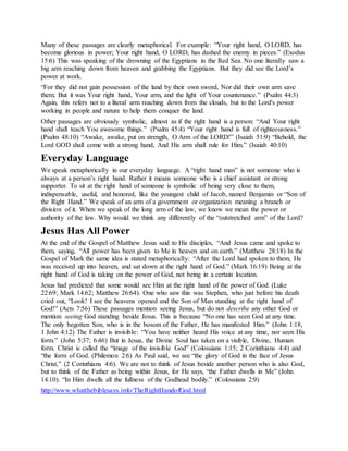 Many of these passages are clearly metaphorical. For example: “Your right hand, O LORD, has
become glorious in power; Your right hand, O LORD, has dashed the enemy in pieces.” (Exodus
15:6) This was speaking of the drowning of the Egyptians in the Red Sea. No one literally saw a
big arm reaching down from heaven and grabbing the Egyptians. But they did see the Lord’s
power at work.
“For they did not gain possession of the land by their own sword, Nor did their own arm save
them; But it was Your right hand, Your arm, and the light of Your countenance.” (Psalm 44:3)
Again, this refers not to a literal arm reaching down from the clouds, but to the Lord's power
working in people and nature to help them conquer the land.
Other passages are obviously symbolic, almost as if the right hand is a person: “And Your right
hand shall teach You awesome things.” (Psalm 45:4) “Your right hand is full of righteousness.”
(Psalm 48:10) “Awake, awake, put on strength, O Arm of the LORD!” (Isaiah 51:9) “Behold, the
Lord GOD shall come with a strong hand, And His arm shall rule for Him.” (Isaiah 40:10)
Everyday Language
We speak metaphorically in our everyday language. A “right hand man” is not someone who is
always at a person’s right hand. Rather it means someone who is a chief assistant or strong
supporter. To sit at the right hand of someone is symbolic of being very close to them,
indispensable, useful, and honored, like the youngest child of Jacob, named Benjamin or “Son of
the Right Hand.” We speak of an arm of a government or organization meaning a branch or
division of it. When we speak of the long arm of the law, we know we mean the power or
authority of the law. Why would we think any differently of the “outstretched arm” of the Lord?
Jesus Has All Power
At the end of the Gospel of Matthew Jesus said to His disciples, “And Jesus came and spoke to
them, saying, “All power has been given to Me in heaven and on earth.” (Matthew 28:18) In the
Gospel of Mark the same idea is stated metaphorically: “After the Lord had spoken to them, He
was received up into heaven, and sat down at the right hand of God.” (Mark 16:19) Being at the
right hand of God is taking on the power of God, not being in a certain location.
Jesus had predicted that some would see Him at the right hand of the power of God. (Luke
22:69; Mark 14:62; Matthew 26:64). One who saw this was Stephen, who just before his death
cried out, “Look! I see the heavens opened and the Son of Man standing at the right hand of
God!” (Acts 7:56) These passages mention seeing Jesus, but do not describe any other God or
mention seeing God standing beside Jesus. This is because “No one has seen God at any time.
The only begotten Son, who is in the bosom of the Father, He has manifested Him.” (John 1:18,
1 John 4:12) The Father is invisible: “You have neither heard His voice at any time, nor seen His
form.” (John 5:37; 6:46) But in Jesus, the Divine Soul has taken on a visible, Divine, Human
form. Christ is called the “image of the invisible God” (Colossians 1:15; 2 Corinthians 4:4) and
“the form of God. (Philemon 2:6) As Paul said, we see “the glory of God in the face of Jesus
Christ,” (2 Corinthians 4:6). We are not to think of Jesus beside another person who is also God,
but to think of the Father as being within Jesus, for He says, “the Father dwells in Me” (John
14:10). “In Him dwells all the fullness of the Godhead bodily.” (Colossians 2:9)
http://www.whatthebiblesays.info/TheRightHandofGod.html
 