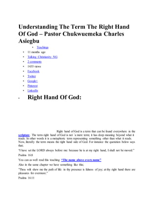 Understanding The Term The Right Hand
Of God – Pastor Chukwuemeka Charles
Asiegbu
• Teachings
• 11 months ago
• Talking Christianity NG
• 2 comments
• 1435 views
• Facebook
• Twitter
• Google+
• Pinterest
• LinkedIn
• Right Hand Of God:
R i g h t H a n d O f G o d
Right hand of God is a term that can be found everywhere in the
scripture. The term right hand of God is not `a mere term; it has deep meaning beyond what it
reads. In other words it is a metaphoric term representing something other than what it reads.
Now, literally the term means the right hand side of God. For instance the quotation below says
that;
“I have set the LORD always before me: because he is at my right hand, I shall not be moved.”
Psalms 16:8
You can as well read this teaching “The name above every name”
Also in the same chapter we have something like this;
”Thou wilt shew me the path of life: in thy presence is fulness of joy; at thy right hand there are
pleasures for evermore.”
Psalms 16:11
 