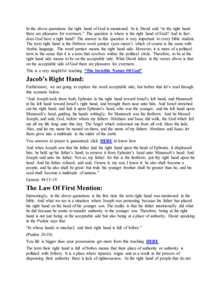 In the above quotations the right hand of God is mentioned. In it, David said “at thy right hand
there are pleasures for evermore.” The question is where is the right hand of God? And in fact
does God have a right hand? The answer to this question is very important to every bible student.
The term right hand is the Hebrew word yamiyn (yaw-meen’) which of course is the same with
Arabic language. The word yamiyn means the right hand side. However, it is more of a political
term in the sense that it is a term that revolves within the political circle. Therefore, to be at the
right hand side means to be on the acceptable side. What David infers in the verses above is that
on the acceptable side of God there are pleasures for evermore.
This is a very insightful teaching “The Invisible Nature Of God”
Jacob’s Right Hand:
Furthermore, we are going to explore the word acceptable side, but before that let’s read through
this scenario below.
“And Joseph took them both, Ephraim in his right hand toward Israel’s left hand, and Manasseh
in his left hand toward Israel’s right hand, and brought them near unto him. And Israel stretched
out his right hand, and laid it upon Ephraim’s head, who was the younger, and his left hand upon
Manasseh’s head, guiding his hands wittingly; for Manasseh was the firstborn. And he blessed
Joseph, and said, God, before whom my fathers Abraham and Isaac did walk, the God which fed
me all my life long unto this day. The Angel which redeemed me from all evil, bless the lads;
Also, and let my name be named on them, and the name of my fathers Abraham and Isaac; let
them grow into a multitude in the midst of the earth.
You answers to prayer is guaranteed click HERE to know how
And when Joseph saw that his father laid his right hand upon the head of Ephraim, it displeased
him: he held up his father’s hand, to remove it from Ephraim’s head unto Manasseh’s head. And
Joseph said unto his father, Not so, my father: for this is the firstborn; put thy right hand upon his
head. And his father refused, and said, I know it, my son, I know it: he also shall become a
people, and he also shall be great: but truly his younger brother shall be greater than he, and his
seed shall become a multitude of nations.”
Genesis 48:13-19
The Law Of First Mention:
Interestingly, in the above quotations is the first time the term right hand was mentioned in the
bible. And what we see is a situation where Joseph was protesting because his father has placed
his right hand on the head of his younger son. The reality is that his father intentionally did what
he did because he wants to transfer authority to the younger son. Therefore, being at the right
hand is not just being at the acceptable side but also being at a place of authority. David speaking
in the Psalms says that
“In whose hands is mischief, and their right hand is full of bribes.”
(Psalms 26:10).
You life is bigger than your possessions get more from this teaching HERE
The term their right hand is full of bribes means that their place of authority or authority is
polluted with bribery. It is a place where injustice reigns and as a result in the process of
dispensing their authority there is lack of righteousness. At the right hand of people that do not
 