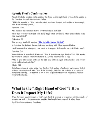 Apostle Paul’s Confirmation:
Apostle Paul also confirms in his epistles that Jesus is at the right hand of God. In his epistle to
the Ephesians he made this statement below.
“Which he wrought in Christ, when he raised him from the dead, and set him at his own right
hand in the heavenly places,”
Ephesians 1:20
Also he made this statement below about the believer in Christ.
“If ye then be risen with Christ, seek those things which are above, where Christ sitteth on the
right hand of God.”
Colossians 3:1
This is a very insightful teaching “The Invisible Nature Of God”
In Ephesians he declared that the believers are sitting with Christ as stated below.
“And hath raised us up together, and made us sit together in heavenly places in Christ Jesus”
Ephesians 2:6
So the believer is seated with Christ and Christ is seated at the right hand of God. This implies
that wherever Christ is where the believer is. Apostle Pater has this to say;
“Who is gone into heaven, and is on the right hand of God; angels and authorities and powers
being made subject unto him.”
1 Peter 3:22
So in heaven Jesus is sitting at the right hand of God, a place of authority and powers. And all
believers are raised to sit with Christ in the heavenly; therefore, the believer is in a place of
power and authority. The believer is not in need of power but has been placed in a place of
power and authority.
What Is the “Right Hand of God”? How
Does it Impact My Life?
When Scripture uses the image of God’s right hand, it is meant to be a picture of the pinnacle of
strength and ability. In passages that specifies God’s right hand, strength is a key focus.
April MotlCrosswalk.com Contributor
W h a t I s t h e
 