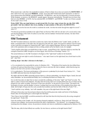 When mortal man seeks God, the wonderful revelation of God in Christ Jesus does not stand at the EUONUMOS of
God, rather Jesus was seen as the DEXIOUS of God. Jesus does NOT demonstrate God's reputation, as much as
Jesus demonstrates His POWER and WILLINGNESS TO RECEIVE man into the fellowship of eternal salvation.
While feminine, as receiver, the DEXIOUS equally imparts the power and authority. Through Jesus we know that
God not only DESIRES to SAVE, but has extended HIS AUTHORITY and POWER "to take out of them a people
for his name" (Acts 15:14)
Praise GOD! Who can stand between us and eternal life, if we have come to know the one who HAS LIFE,
personally! God has ordained that Jesus,standing in representation of His and at the RECEIVING
"For God sent not his Son into the world to condemn the world ; but that the world through him might be saved." -
John 3:17
"For this [is] good and acceptable in the sight of God our Saviour; Who will have all men to be saved,and to come
unto the knowledge of the truth.For [there is] one God, and one mediator between God and men, the man Christ
Jesus;" -1 Tim 2:3-5
Old Testament
The Old Testament references cited above exclusively derive from the Hebrew term "yamin" which, just like it's
Greek counterpart refers to the right side, the opposite of the left side. Again, the respective Hebrew term for hand,
or arm (yad) does not appear in conjunction with "right" in the original language. However, God does frequently
refer to his operations and sovereign activities as being carried out by his hand, or arm, for example:
"And it shall be when thine son asketh thee in time to come, saying What is this ? that thou shalt say unto him, By
strength of hand the LORD brought us out from Egypt, from the house of bondage" Exodus 7:15
The actual references in the Old Testament to the figure of the "right hand" number in the hundreds.
Interestingly, the term right is used in Ecclesiastes: " wise man's heart is at his right hand, but a fools heart is at his
left" - Eccl 10:2
Looking deeper into other references to the hand …
a. It is considered to be responsible for action. In Matthew 18:8… "Wherefore if thy hand or thy foot offend thee,
cut them off, and cast them from thee: it is better for thee to enter into life halt or maimed, rather than having two
hands or two feet to be cast into everlasting fire."
b. It is authoritative. The honor and dominion of the person is symbolized by his hand. From Joshua 11:8 ... "And
the LORD delivered them into the hand of Israel."
We might add that the Bible repeatedly pictures leprosy,a disease epitomizing sin wherein fingers, hands,feet and
other extremities are desensitized and finally lost, as attacking the hand as in Exodus 4:6.
It is in with these facts in mind that we must considerthe combining of the terms "right" and "hand" (or arm). The
right is a place of honorand exaltation, the place that the Living God now occupies before the race of Adam, having
purged our sins while revealing "the power of God unto salvation",in the person of Jesus Christ. The hand is the
instrument of action, and the member of power. Looking back now unto the days of the prophets from where only
dimly did the light of hope enter the soul, considerthat condition and then the faith of David in Psalm 77:10 ...
"And I said this is my infirmity: but I will remember the years of the right hand of the most High".
All hope in those days was focused upon whatever lay beyond the gruesome smoke and horror of that flaming
brazen altar, but the prophet gave some insight into that hope:
"Now I know that the LORD saveth his anointed; he will hear him from his holy heaven by the saving strength of
his right hand." -Psalm 20:6
Upon the rending of the Temple veil, the situation changed completely and forever, Praise the Lord! When the
conquest was complete, Jesus pronounced from His place of glorification, "It is finished". As a triumphant Prince,
returning from the ultimate victory, his position in eternity was forever established as enlightened by Hebrews 10:12
...
"But this man, after he had offered one sacrifice for sins forever, sat down on the right hand of God:"
 